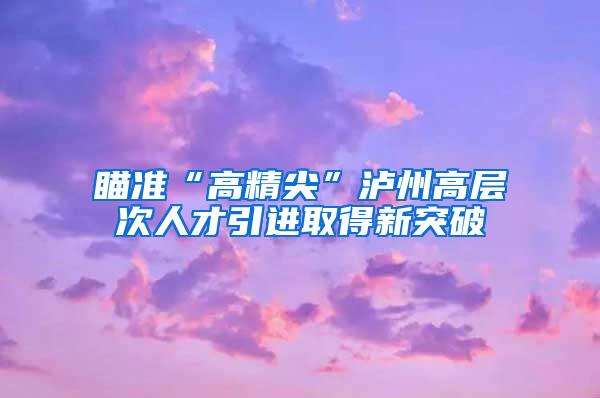 瞄准“高精尖”泸州高层次人才引进取得新突破