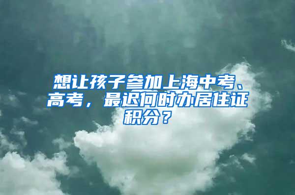 想让孩子参加上海中考、高考，最迟何时办居住证积分？