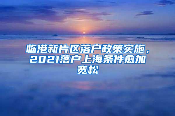 临港新片区落户政策实施，2021落户上海条件愈加宽松