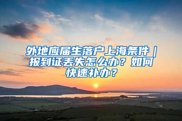 外地应届生落户上海条件｜报到证丢失怎么办？如何快速补办？