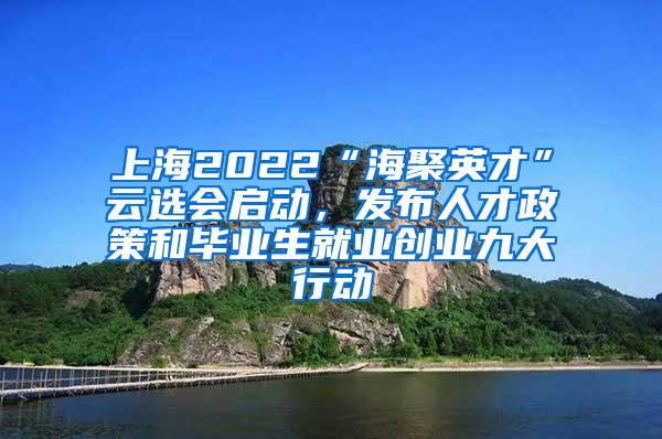 上海2022“海聚英才”云选会启动，发布人才政策和毕业生就业创业九大行动