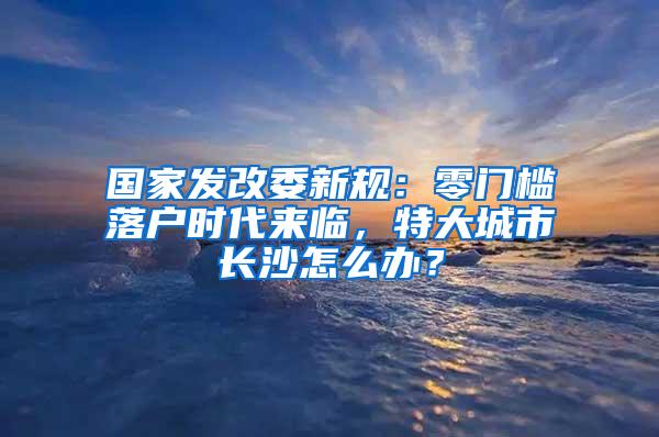 国家发改委新规：零门槛落户时代来临，特大城市长沙怎么办？