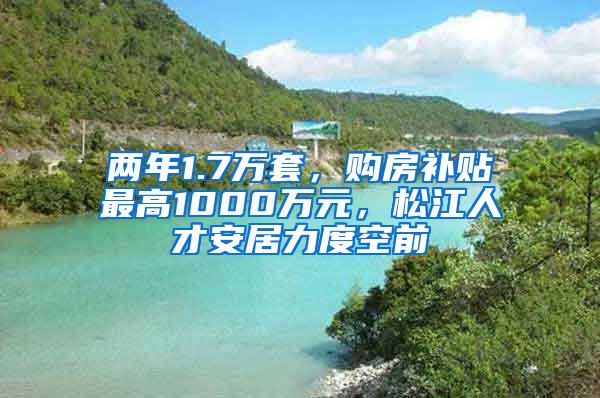 两年1.7万套，购房补贴最高1000万元，松江人才安居力度空前