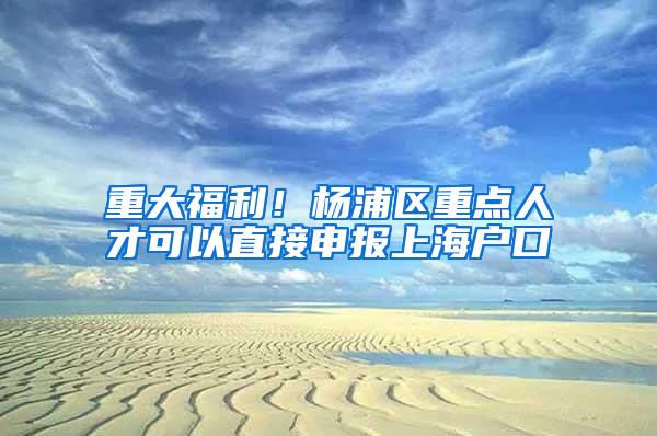 重大福利！杨浦区重点人才可以直接申报上海户口