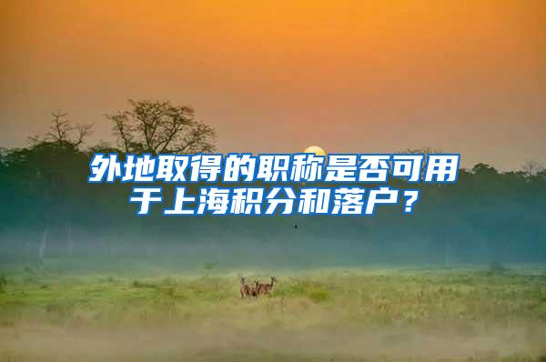 外地取得的职称是否可用于上海积分和落户？