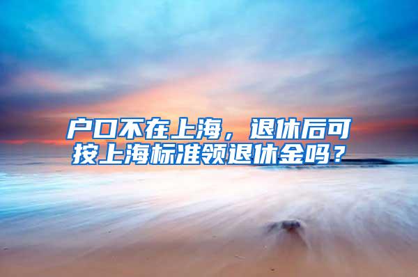 户口不在上海，退休后可按上海标准领退休金吗？