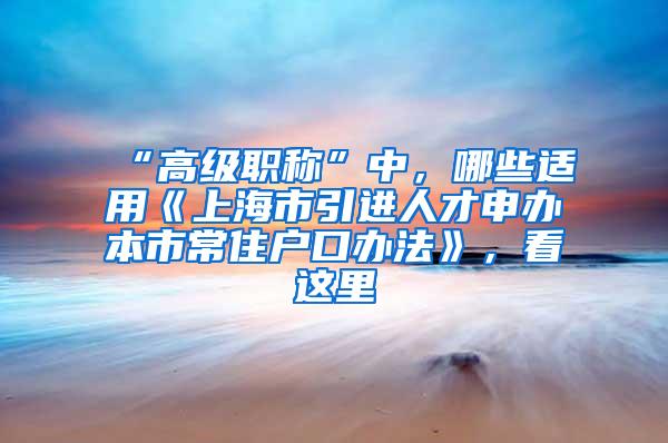 “高级职称”中，哪些适用《上海市引进人才申办本市常住户口办法》，看这里