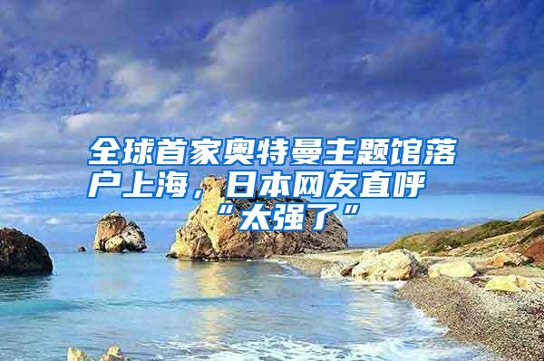 全球首家奥特曼主题馆落户上海，日本网友直呼“太强了”