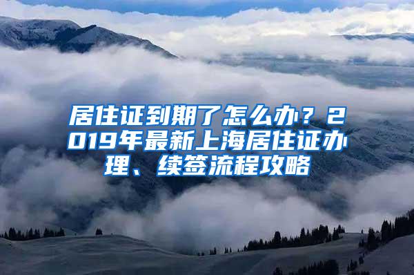 居住证到期了怎么办？2019年最新上海居住证办理、续签流程攻略