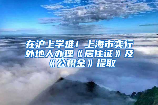 在沪上学难！上海市实行外地人办理《居住证》及《公积金》提取