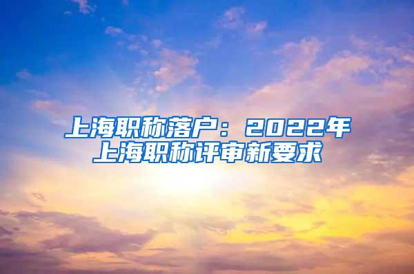 上海职称落户：2022年上海职称评审新要求