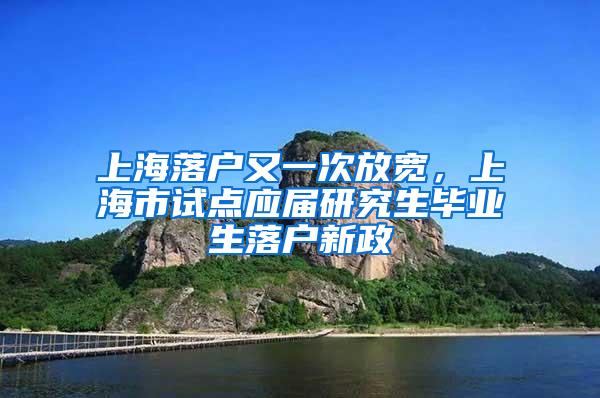 上海落户又一次放宽，上海市试点应届研究生毕业生落户新政