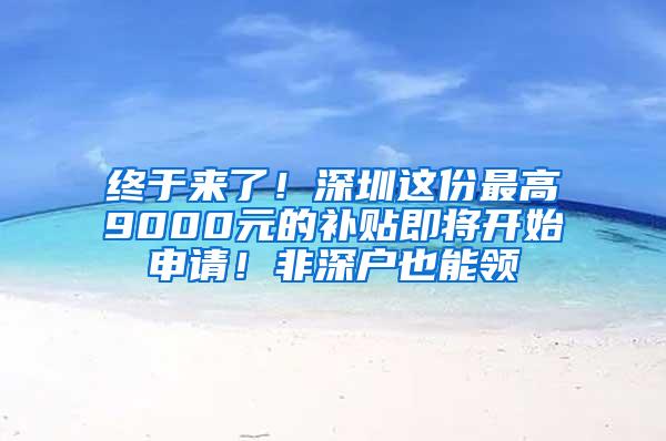 终于来了！深圳这份最高9000元的补贴即将开始申请！非深户也能领