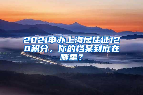 2021申办上海居住证120积分，你的档案到底在哪里？