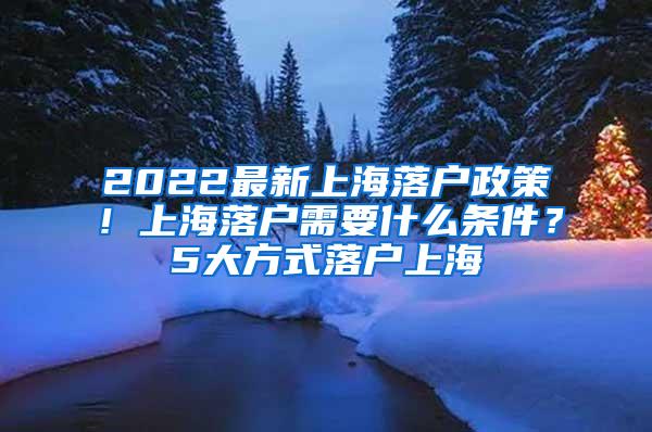 2022最新上海落户政策！上海落户需要什么条件？5大方式落户上海