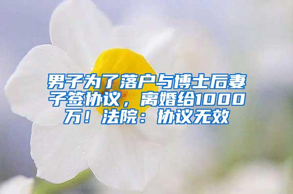 男子为了落户与博士后妻子签协议，离婚给1000万！法院：协议无效