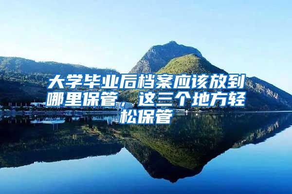 大学毕业后档案应该放到哪里保管，这三个地方轻松保管