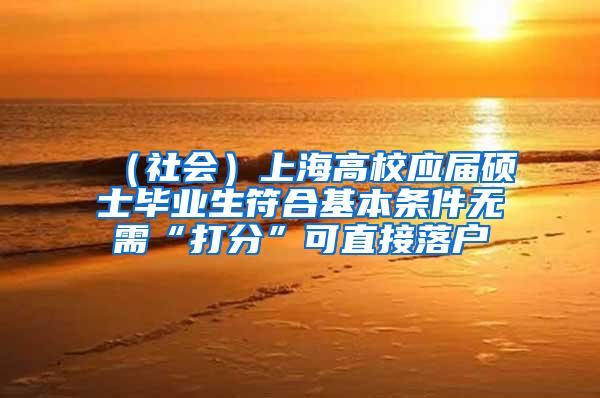 （社会）上海高校应届硕士毕业生符合基本条件无需“打分”可直接落户