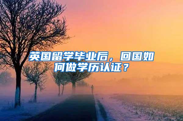 英国留学毕业后，回国如何做学历认证？