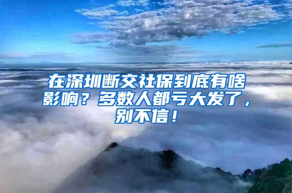 在深圳断交社保到底有啥影响？多数人都亏大发了，别不信！