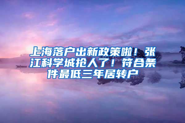 上海落户出新政策啦！张江科学城抢人了！符合条件最低三年居转户