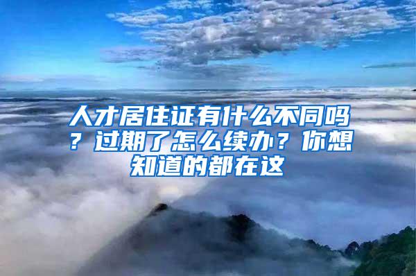 人才居住证有什么不同吗？过期了怎么续办？你想知道的都在这