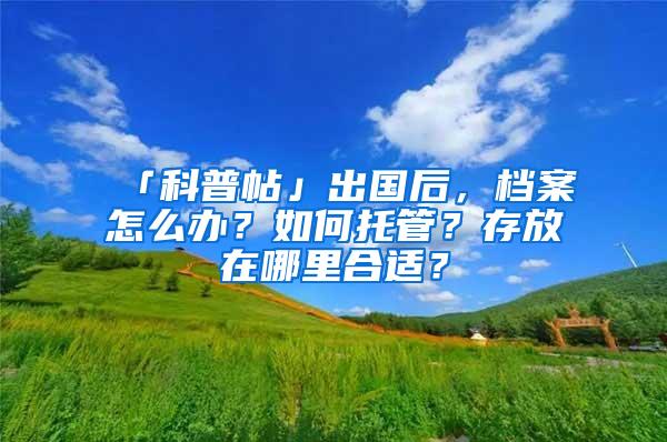 「科普帖」出国后，档案怎么办？如何托管？存放在哪里合适？