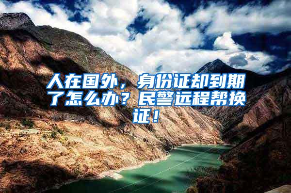 人在国外，身份证却到期了怎么办？民警远程帮换证！