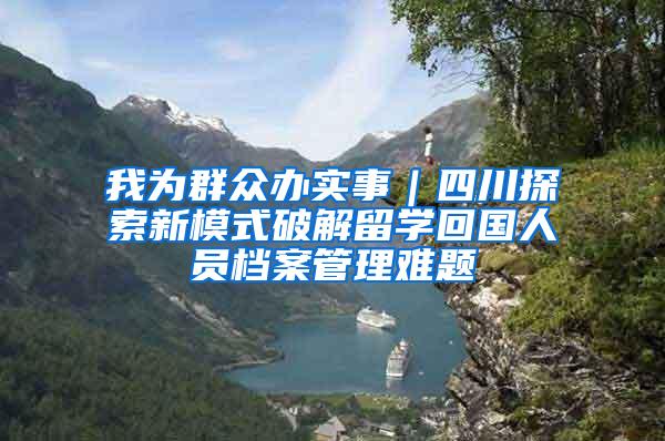 我为群众办实事｜四川探索新模式破解留学回国人员档案管理难题