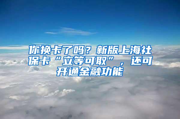 你换卡了吗？新版上海社保卡“立等可取”，还可开通金融功能