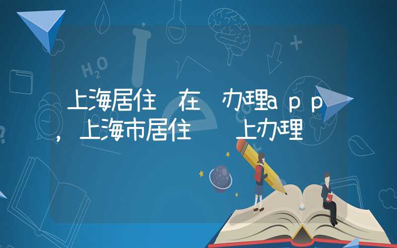 上海居住证在线办理app，上海市居住证线上办理