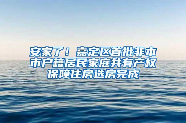 安家了！嘉定区首批非本市户籍居民家庭共有产权保障住房选房完成