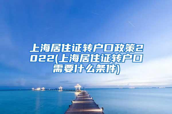 上海居住证转户口政策2022(上海居住证转户口需要什么条件)