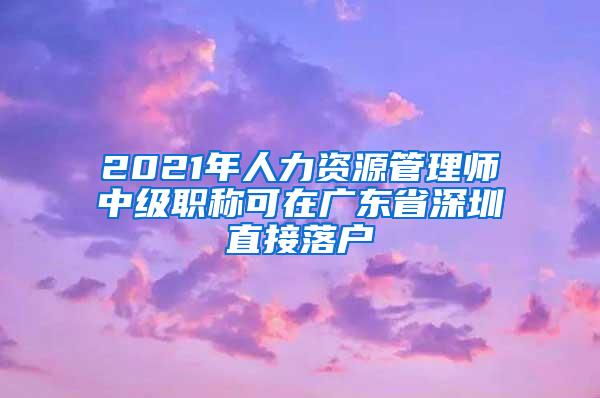 2021年人力资源管理师中级职称可在广东省深圳直接落户