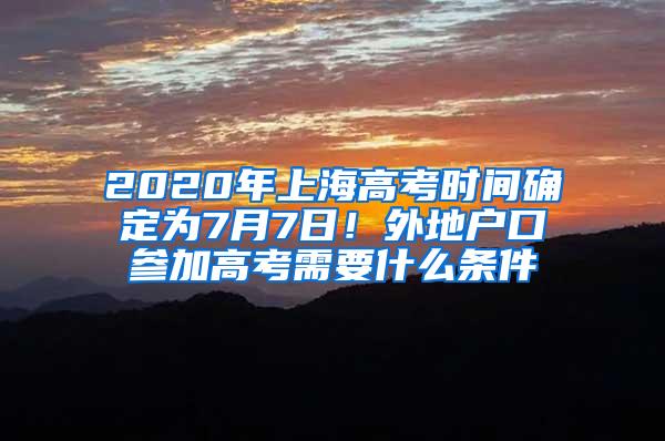 2020年上海高考时间确定为7月7日！外地户口参加高考需要什么条件