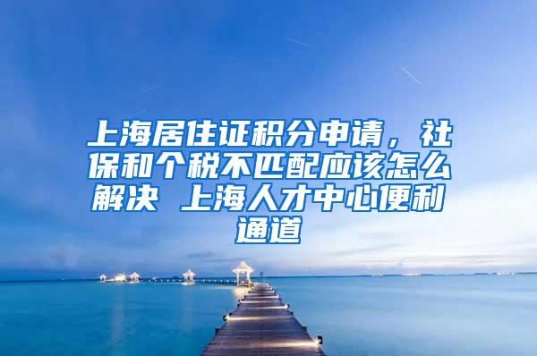 上海居住证积分申请，社保和个税不匹配应该怎么解决 上海人才中心便利通道