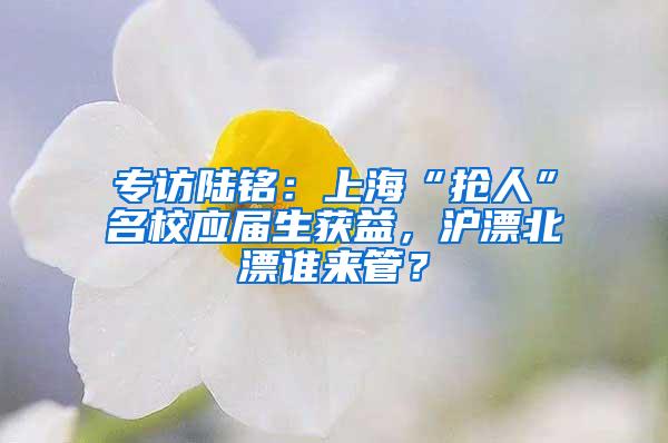 专访陆铭：上海“抢人”名校应届生获益，沪漂北漂谁来管？