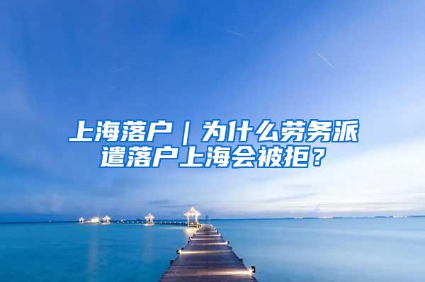 上海落户｜为什么劳务派遣落户上海会被拒？