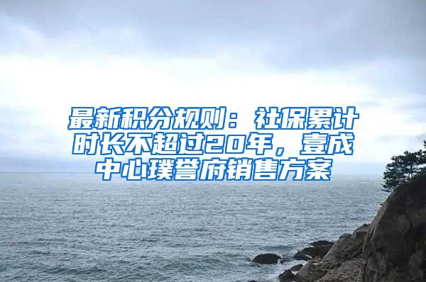 最新积分规则：社保累计时长不超过20年，壹成中心璞誉府销售方案