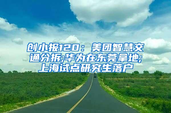 创小报120：美团智慧交通分拆;华为在东莞拿地;上海试点研究生落户