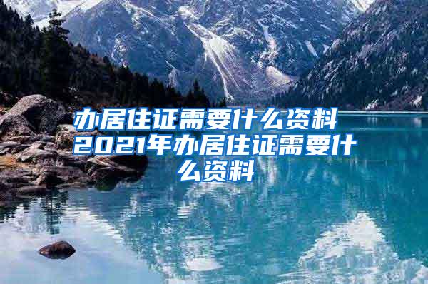 办居住证需要什么资料 2021年办居住证需要什么资料