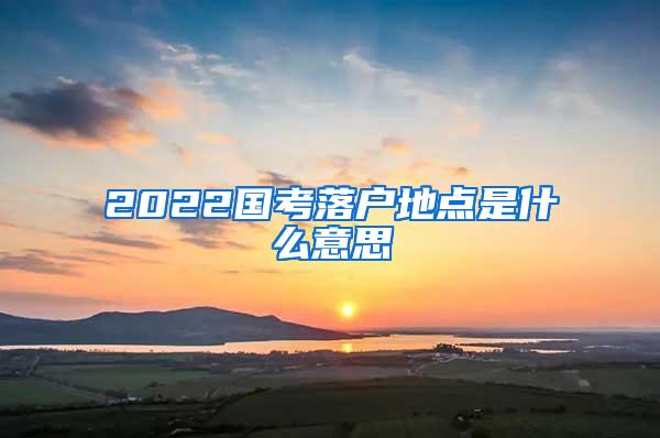 2022国考落户地点是什么意思