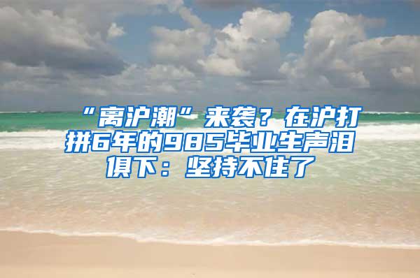 “离沪潮”来袭？在沪打拼6年的985毕业生声泪俱下：坚持不住了