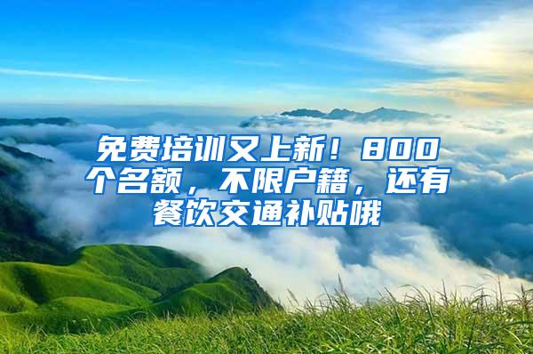 免费培训又上新！800个名额，不限户籍，还有餐饮交通补贴哦