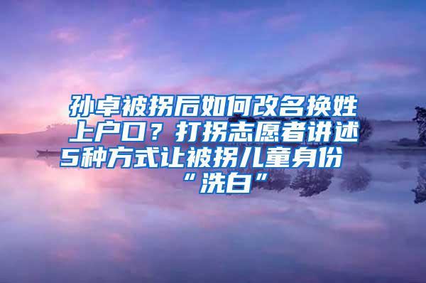 孙卓被拐后如何改名换姓上户口？打拐志愿者讲述5种方式让被拐儿童身份“洗白”