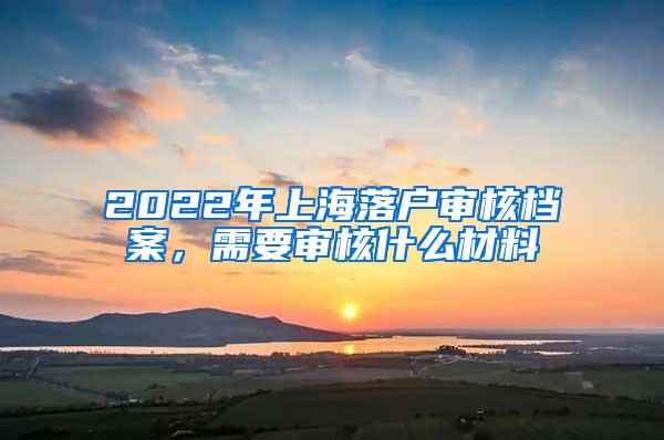 2022年上海落户审核档案，需要审核什么材料