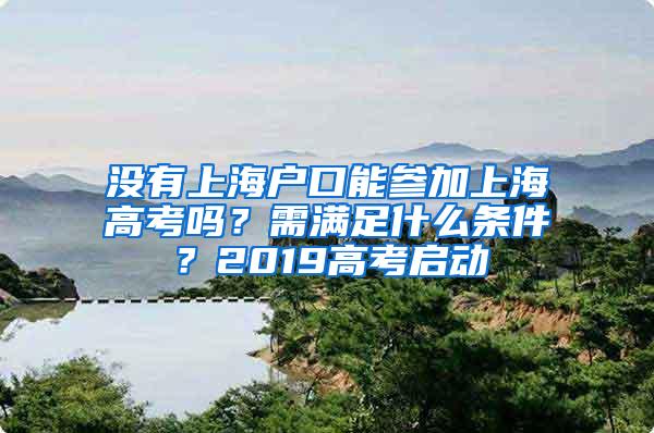 没有上海户口能参加上海高考吗？需满足什么条件？2019高考启动