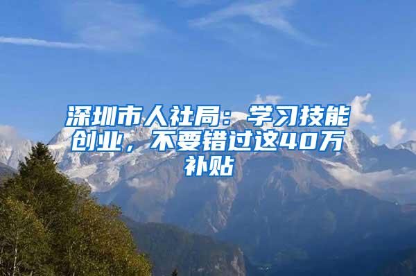 深圳市人社局：学习技能创业，不要错过这40万补贴