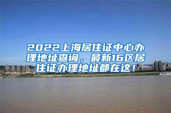 2022上海居住证中心办理地址查询，最新16区居住证办理地址都在这！