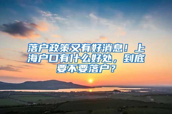 落户政策又有好消息！上海户口有什么好处，到底要不要落户？